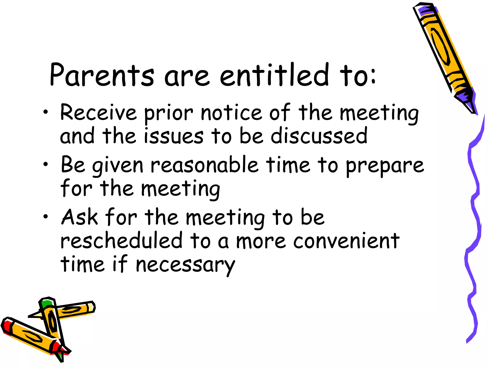 Parents are entitled to: Receive prior notice of the meeting and the issues to be discussed Be given reasonable time to prepare for the meeting Ask for the meeting to be rescheduled to a more convenient time if necessary 