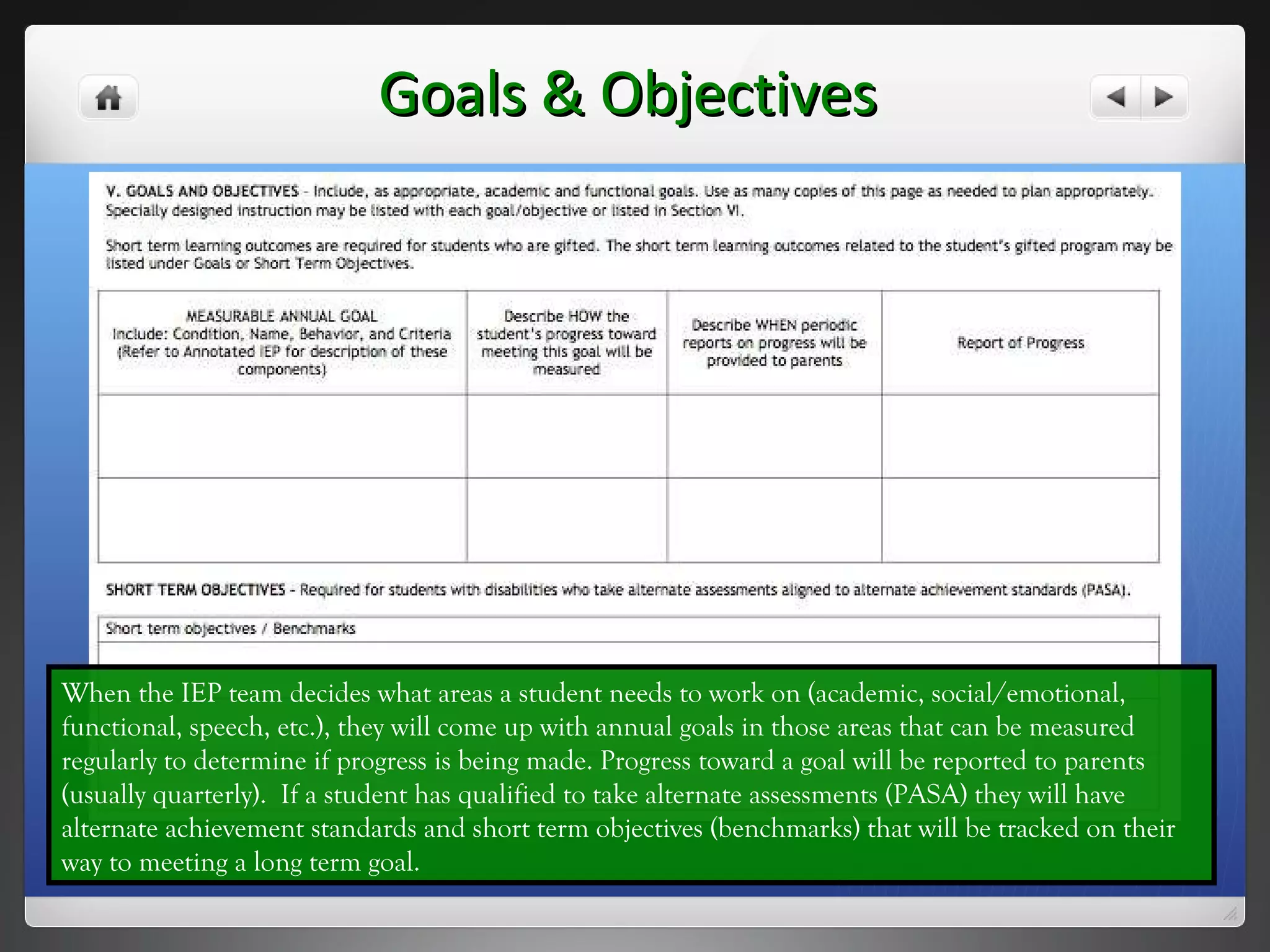 Goals & Objectives When the IEP team decides what areas a student needs to work on (academic, social/emotional, functional, speech, etc.), they will come up with annual goals in those areas that can be measured regularly to determine if progress is being made. Progress toward a goal will be reported to parents (usually quarterly).  If a student has qualified to take alternate assessments (PASA) they will have alternate achievement standards and short term objectives (benchmarks) that will be tracked on their way to meeting a long term goal. 