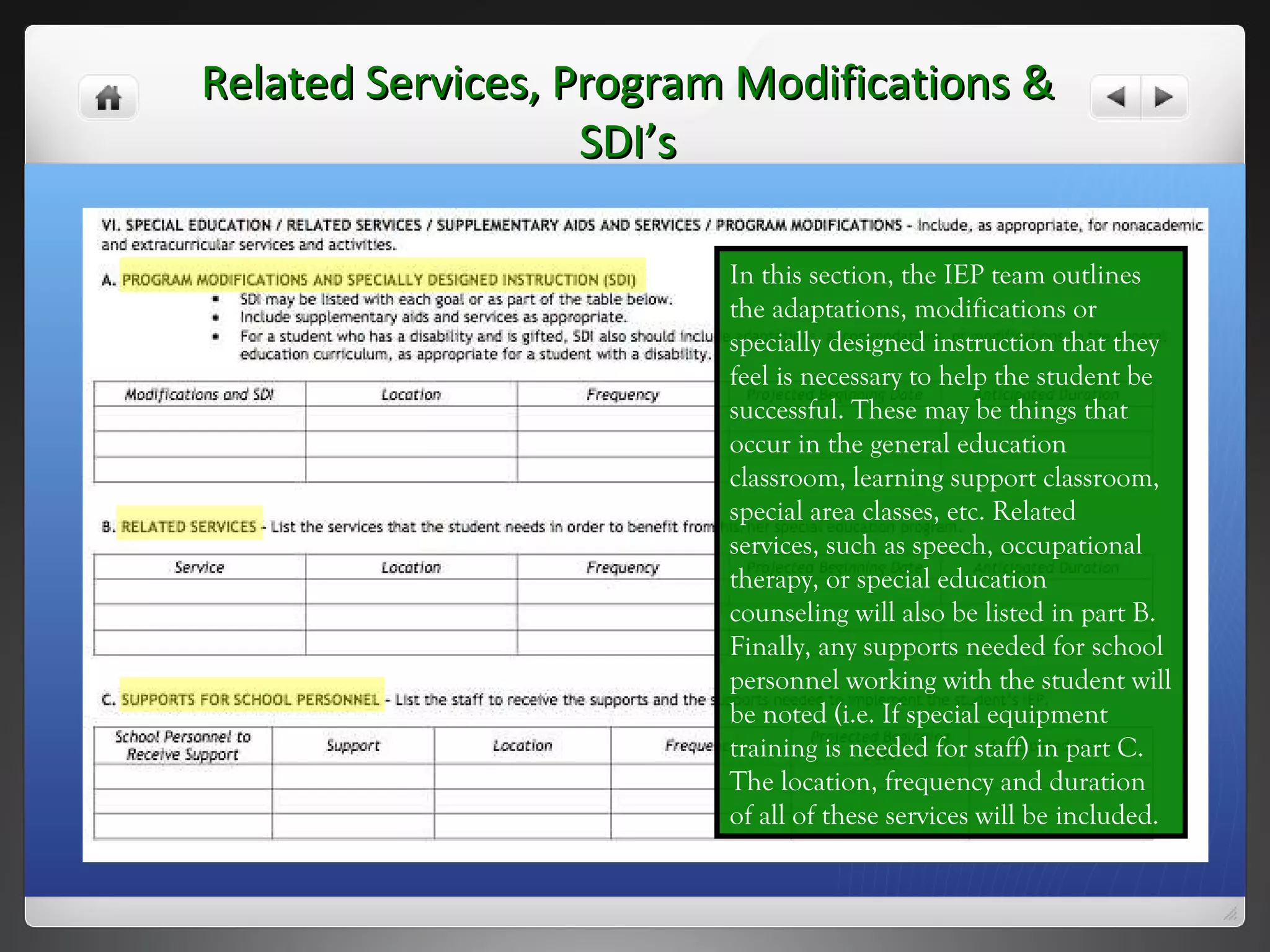 Related Services, Program Modifications & SDI’s In this section, the IEP team outlines the adaptations, modifications or specially designed instruction that they feel is necessary to help the student be successful. These may be things that occur in the general education classroom, learning support classroom, special area classes, etc. Related services, such as speech, occupational therapy, or special education counseling will also be listed in part B. Finally, any supports needed for school personnel working with the student will be noted (i.e. If special equipment training is needed for staff) in part C.  The location, frequency and duration of all of these services will be included. 