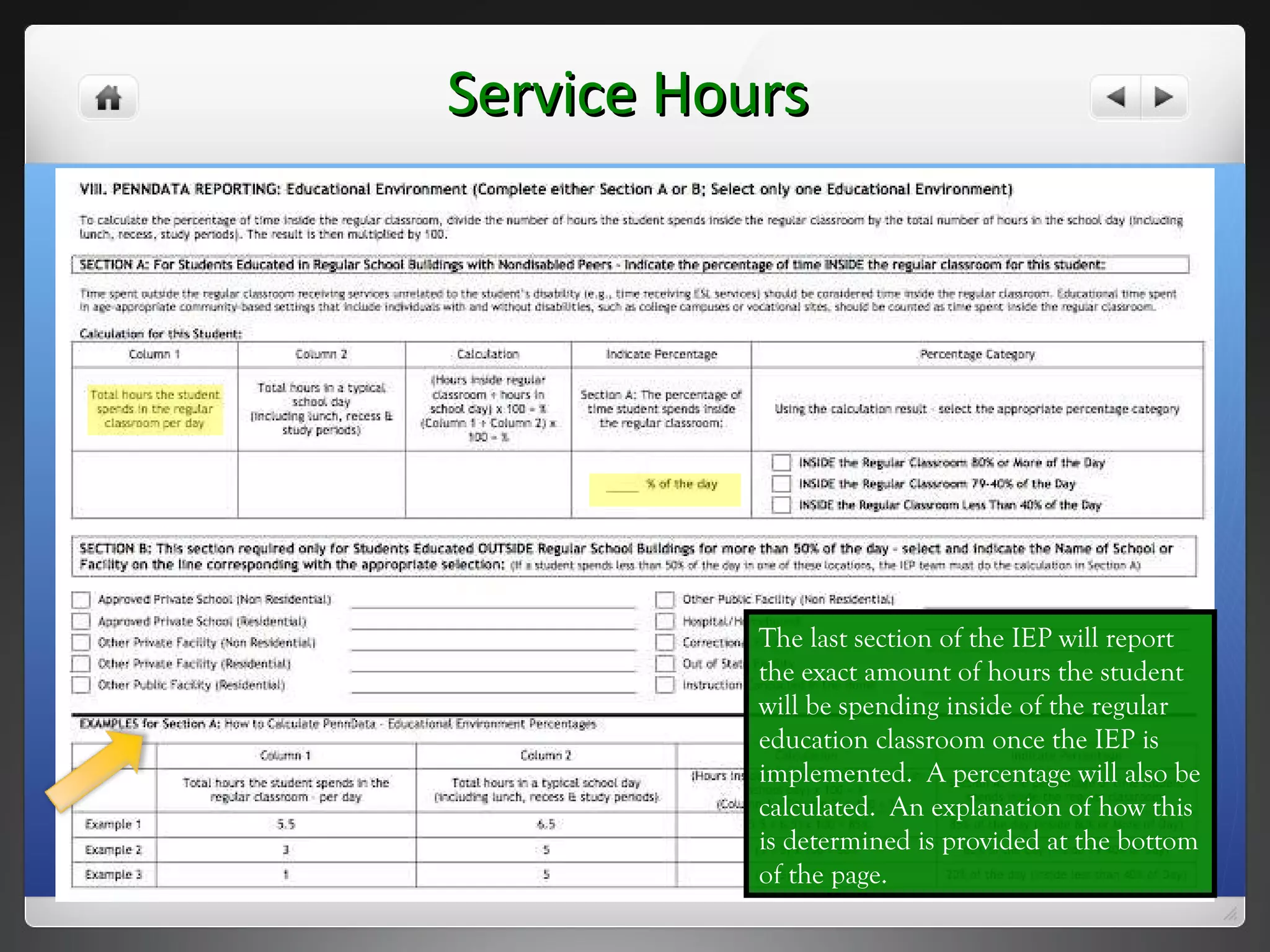 Service Hours The last section of the IEP will report the exact amount of hours the student will be spending inside of the regular education classroom once the IEP is implemented.  A percentage will also be calculated.  An explanation of how this is determined is provided at the bottom of the page. 