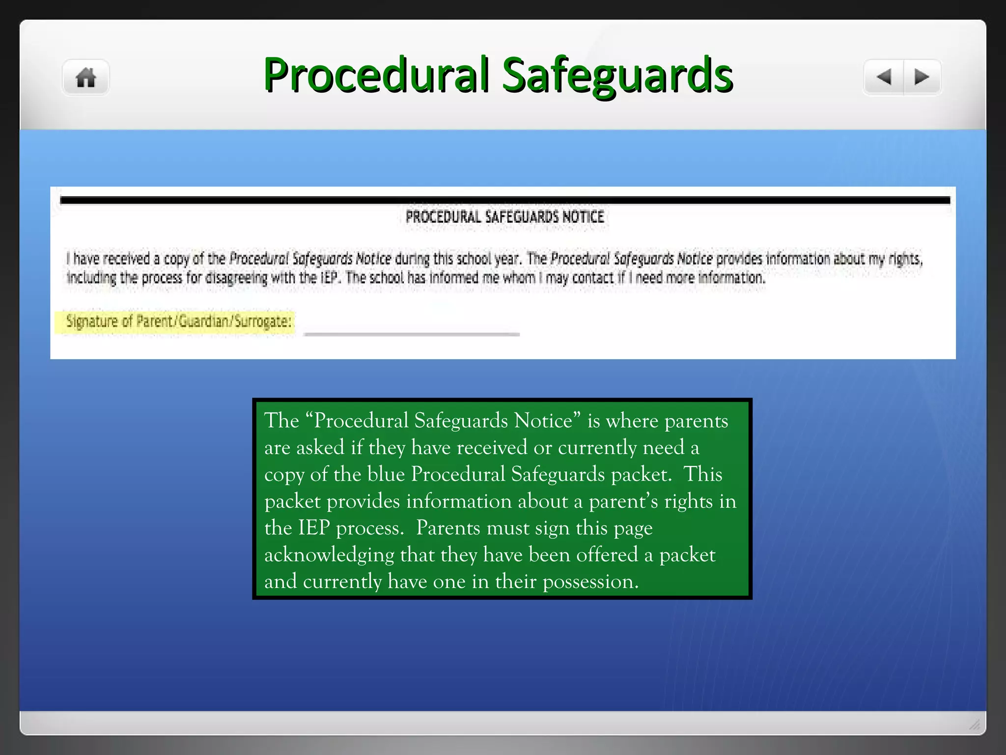 Procedural Safeguards The “Procedural Safeguards Notice” is where parents are asked if they have received or currently need a copy of the blue Procedural Safeguards packet.  This packet provides information about a parent’s rights in the IEP process.  Parents must sign this page acknowledging that they have been offered a packet and currently have one in their possession. 