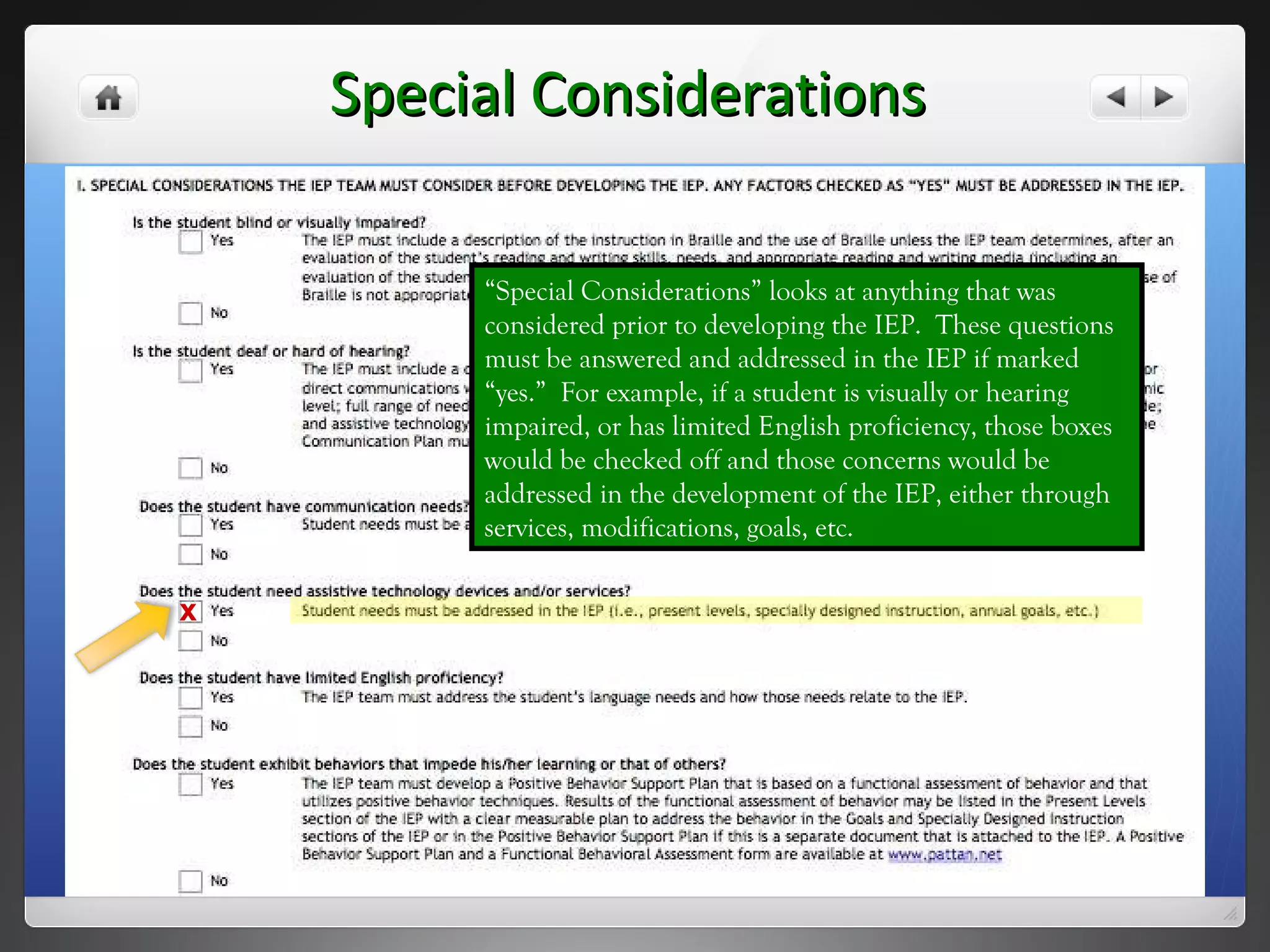 Special Considerations “ Special Considerations” looks at anything that was considered prior to developing the IEP.  These questions must be answered and addressed in the IEP if marked “yes.”  For example, if a student is visually or hearing impaired, or has limited English proficiency, those boxes would be checked off and those concerns would be addressed in the development of the IEP, either through services, modifications, goals, etc. x 