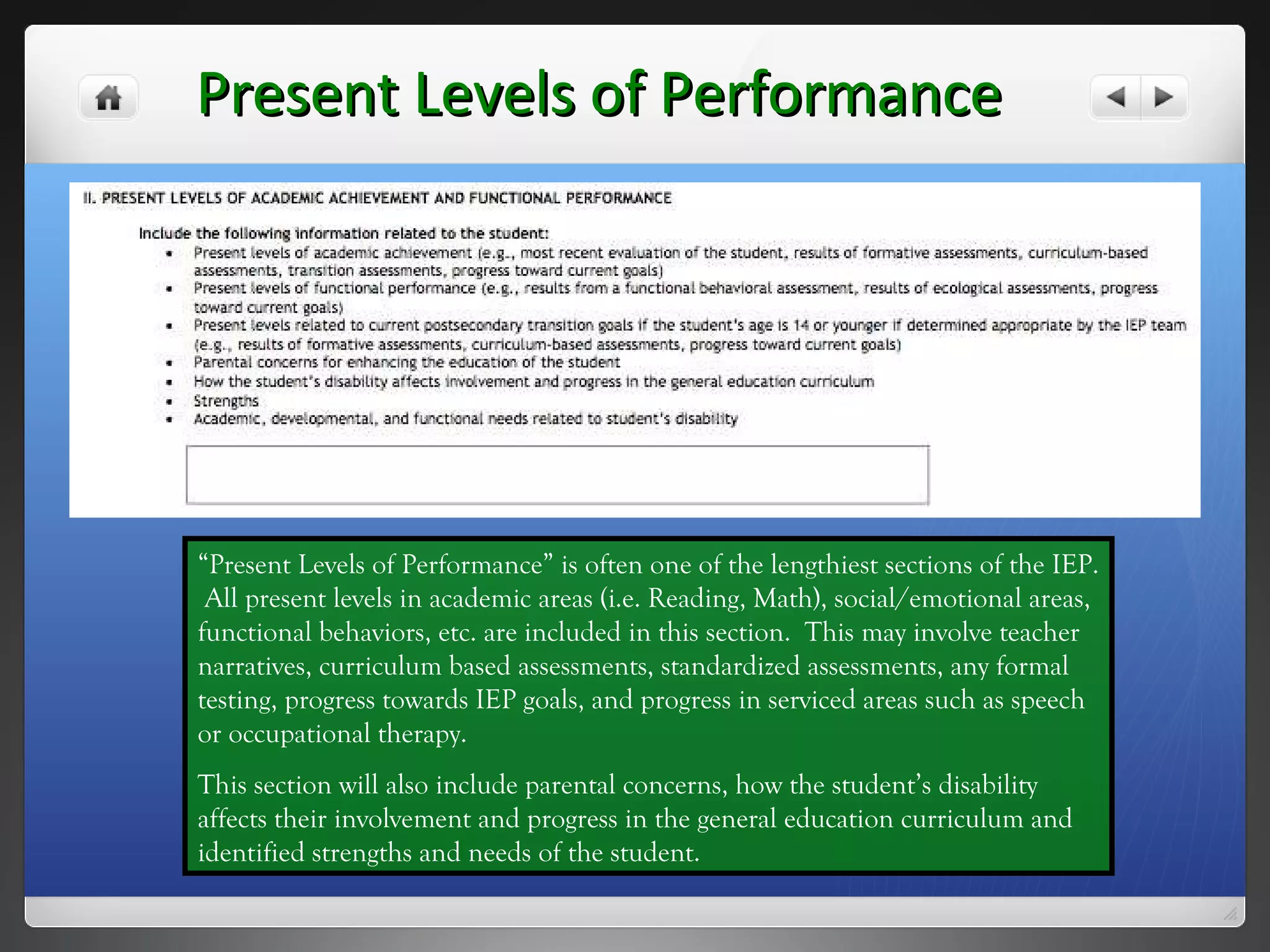Present Levels of Performance “ Present Levels of Performance” is often one of the lengthiest sections of the IEP.  All present levels in academic areas (i.e. Reading, Math), social/emotional areas, functional behaviors, etc. are included in this section.  This may involve teacher narratives, curriculum based assessments, standardized assessments, any formal testing, progress towards IEP goals, and progress in serviced areas such as speech or occupational therapy. This section will also include parental concerns, how the student’s disability affects their involvement and progress in the general education curriculum and identified strengths and needs of the student. 