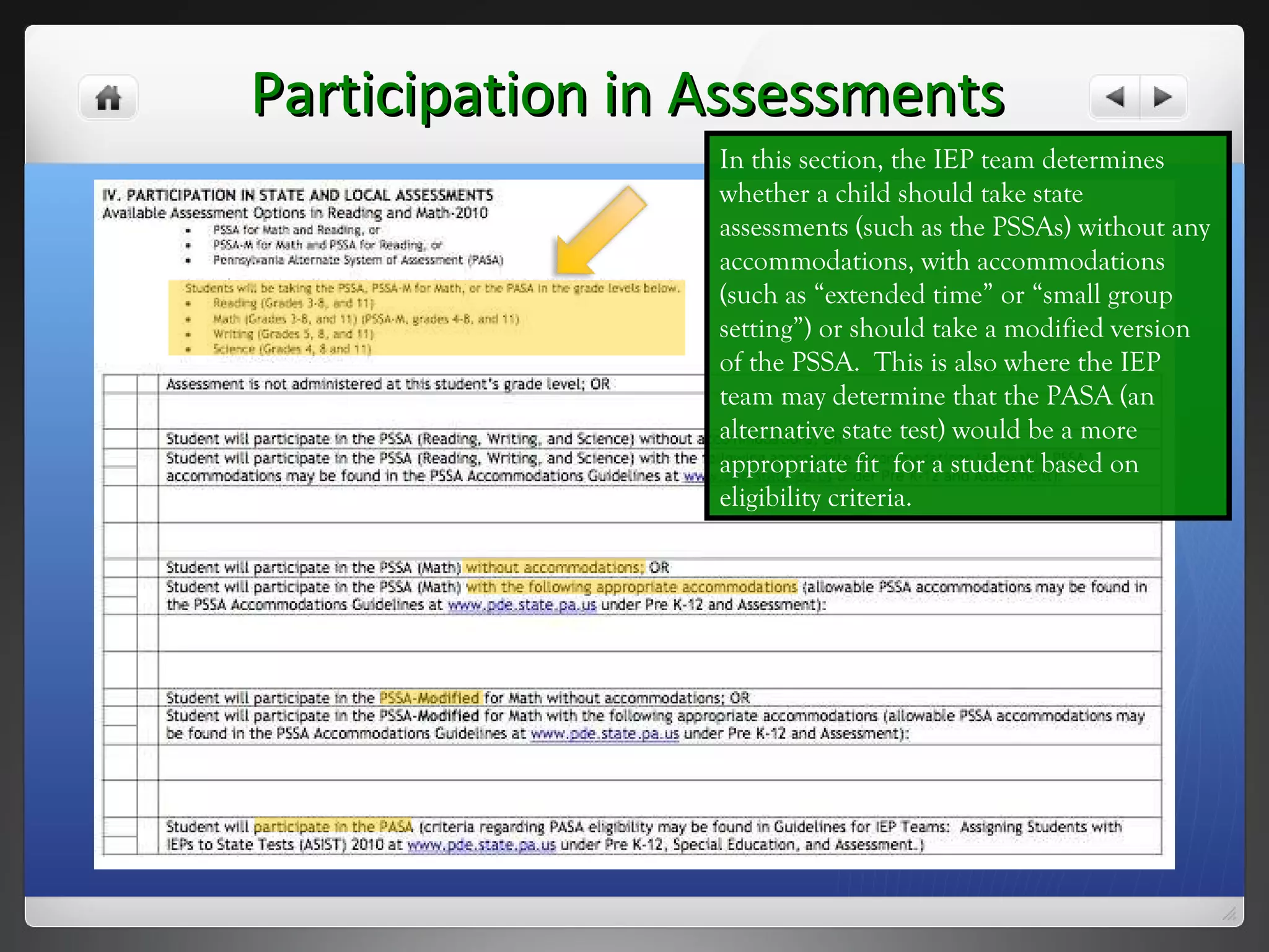 Participation in Assessments In this section, the IEP team determines whether a child should take state assessments (such as the PSSAs) without any accommodations, with accommodations (such as “extended time” or “small group setting”) or should take a modified version of the PSSA.  This is also where the IEP team may determine that the PASA (an alternative state test) would be a more appropriate fit  for a student based on eligibility criteria.  