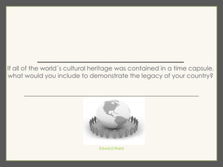 ________________
If all of the world´s cultural heritage was contained in a time capsule,
what would you include to demonstrate the legacy of your country?
_______________________________________________
Edward Ward
 