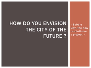 « Bubble
City, the new
revolutionar
y project. »
HOW DO YOU ENVISION
THE CITY OF THE
FUTURE ?
 