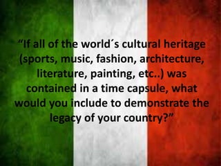 “If all of the world´s cultural heritage
(sports, music, fashion, architecture,
literature, painting, etc..) was
contained in a time capsule, what
would you include to demonstrate the
legacy of your country?”
 