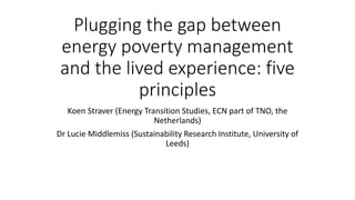 Plugging the gap between
energy poverty management
and the lived experience: five
principles
Koen Straver (Energy Transition Studies, ECN part of TNO, the
Netherlands)
Dr Lucie Middlemiss (Sustainability Research Institute, University of
Leeds)
 