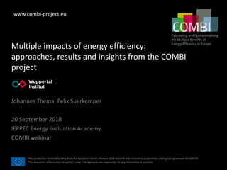 This project has received funding from the European Union’s Horizon 2020 research and innovation programme under grant agreement No 649724.
This document reflects only the author's view. The Agency is not responsible for any information it contains.
Multiple impacts of energy efficiency:
approaches, results and insights from the COMBI
project
Johannes Thema, Felix Suerkemper
20 September 2018
IEPPEC Energy Evaluation Academy
COMBI webinar
[Use your partner] [
logo here ]
www.combi-project.eu
 