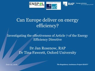 The Regulatory Assistance Project (RAP)®
Can Europe deliver on energy
efficiency?
Investigating the effectiveness of Article 7 of the Energy
Efficiency Directive
Dr Jan Rosenow, RAP
Dr Tina Fawcett, Oxford University
June 22, 2016
 