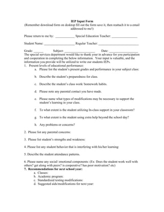 IEP Input Form
(Remember download form on desktop fill out the form save it, then reattach it to a email
addressed to me!)
Please return to me by: ____________ Special Education Teacher: ________________
Student Name: ___________________ Regular Teacher: _________________________
Grade: ______
Subject: ___________________
Date: __________________
The special services department would like to thank your in advance for you participation
and cooperation in completing the below information. Your input is valuable, and the
information you provide will be utilized to write our students IEPs.
1. Present levels of educational performance:
a. Please list the student’s present grades and performance in your subject class:
b. Describe the student’s preparedness for class.
c. Describe the student’s class work/ homework habits.
d. Please note any parental contact you have made.
e. Please name what types of modifications may be necessary to support the
student’s learning in your class.
f. To what extent is the student utilizing In-class support in your classroom?
g. To what extent is the student using extra help beyond the school day?
h. Any problems or concerns?
2. Please list any parental concerns:
3. Please list student’s strengths and weakness:
4. Please list any student behavior that is interfering with his/her learning:
5. Describe the student attendance patterns.
6. Please name any social/ emotional components: (Ex: Does the student work well with
others? get along with peers? is cooperative? has poor motivation? etc)
7. Recommendations for next school year:
a. Classes:
b. Academic program:
c. Standardized testing modifications:
d. Suggested aids/modifications for next year:

 