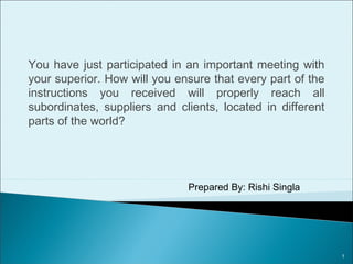 Question F: You have just participated in an important
meeting with your superior. How will you ensure that every
part of the instructions you received will properly reach all
subordinates, suppliers and clients, located in different
parts of the world?
Prepared By: Rishi Singla
1
 