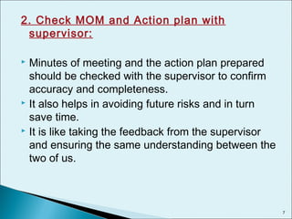 2. Check MOM and Action plan with
supervisor:
 Minutes of meeting and the action plan prepared
should be checked with the supervisor to confirm
accuracy and completeness.
 It also helps in avoiding future risks and in turn
save time.
 It is like taking the feedback from the supervisor
and ensuring the same understanding between the
two of us.
7
 