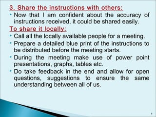 3. Share the instructions with others:
 Now that I am confident about the accuracy of
instructions received, it could be shared easily.
To share it locally:
 Call all the locally available people for a meeting.
 Prepare a detailed blue print of the instructions to
be distributed before the meeting starts.
 During the meeting make use of power point
presentations, graphs, tables etc.
 Do take feedback in the end and allow for open
questions, suggestions to ensure the same
understanding between all of us.
8
 