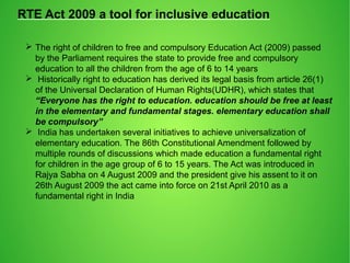 RTE Act 2009 a tool for inclusive education
 The right of children to free and compulsory Education Act (2009) passed
by the Parliament requires the state to provide free and compulsory
education to all the children from the age of 6 to 14 years
 Historically right to education has derived its legal basis from article 26(1)
of the Universal Declaration of Human Rights(UDHR), which states that
“Everyone has the right to education. education should be free at least
in the elementary and fundamental stages. elementary education shall
be compulsory”
 India has undertaken several initiatives to achieve universalization of
elementary education. The 86th Constitutional Amendment followed by
multiple rounds of discussions which made education a fundamental right
for children in the age group of 6 to 15 years. The Act was introduced in
Rajya Sabha on 4 August 2009 and the president give his assent to it on
26th August 2009 the act came into force on 21st April 2010 as a
fundamental right in India
 