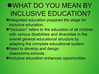 ●WHAT DO YOU MEAN BY
INCLUSIVE EDUCATION?
●Integrated education prepared the stage for
inclusive education.
●“Inclusion” refers to the education of all children
with various disabilities and diversities in the
overall general educational structure by
adapting the complete educational system.
●Need to develop and design
classrooms,schools.
●Inclusive education enhances opportunities.
 