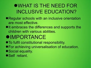 ●WHAT IS THE NEED FOR
INCLUSIVE EDUCATION?
●Regular schools with an inclusive orientation
are most effective.
●It embraces the differences and supports the
children with various abilities.
●IMPORTANCE
●To fulfil constitutional responsibility.
●For achieving universalisation of education.
●Social equality.
●Self reliant.
 