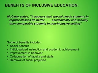 BENEFITS OF INCLUSIVE EDUCATION:
McCarty states, ‘’It appears that special needs students in
regular classes do better academically and socially
than comparable students in non-inclusive setting”
Some of benefits include :
• Social benefits
• Individualized instruction and academic achievement
• Improvement in behavior
• Collaboration of faculty and staffs
• Removal of social prejudice
 