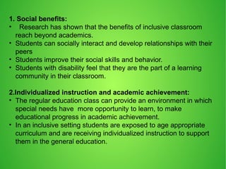 1. Social benefits:
• Research has shown that the benefits of inclusive classroom
reach beyond academics.
• Students can socially interact and develop relationships with their
peers
• Students improve their social skills and behavior.
• Students with disability feel that they are the part of a learning
community in their classroom.
2.Individualized instruction and academic achievement:
• The regular education class can provide an environment in which
special needs have more opportunity to learn, to make
educational progress in academic achievement.
• In an inclusive setting students are exposed to age appropriate
curriculum and are receiving individualized instruction to support
them in the general education.
 