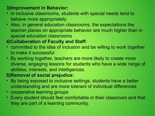 3)Improvement in Behavior:
• In inclusive classrooms, students with special needs tend to
behave more appropriately
• Also, in general education classrooms, the expectations the
teacher places on appropriate behavior are much higher than in
special education classrooms
4)Collaboration of Faculty and Staff:
• committed to the idea of inclusion and be willing to work together
to make it successful
• By working together, teachers are more likely to create more
diverse, engaging lessons for students who have a wide range of
abilities, interests, and intelligences.
5)Removal of social prejudice:
• By being exposed to inclusive settings, students have a better
understanding and are more tolerant of individual differences
• cooperative learning groups
• Every student should feel comfortable in their classroom and that
they are part of a learning community.
 