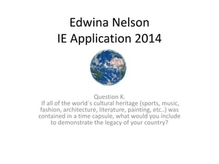 Edwina Nelson
IE Application 2014
Question K.
If all of the world´s cultural heritage (sports, music,
fashion, architecture, literature, painting, etc..) was
contained in a time capsule, what would you include
to demonstrate the legacy of your country?
 