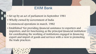 EXIM Bank
• Set up by an act of parliament in September 1981
• Wholly owned by Government of India
• Commenced operations in march, 1982
• Established “for providing ﬁnancial assistance to exporters and
importers, and for functioning as the principal ﬁnancial institution
for coordinating the working of institutions engaged in ﬁnancing
export and import of goods and services with a view to promoting
the trade practices.
 