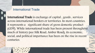 International Trade
International Trade is exchange of capital , goods , services
across international borders or territories. In most countries,
it represents a significant share of gross domestic product
(GDP). While international trade has been present throughout
much of history (see Silk Road, Amber Road), its economic,
social, and political importance has been on the rise in recent
centuries.
 