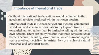 Importance of International Trade
• Without international trade, nations would be limited to the
goods and services produced within their own borders.
• International trade is the backbone of our modern, commercial
world, as producers in various nations try to profit from an
expanded market, rather than be limited to selling within their
own borders. There are many reasons that trade across national
borders occurs, including lower production costs in one region
versus another, specialized industries, lack or surplus of natural
resources and consumer tastes.
 