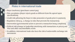 Risks in international trade
• Buyer insolvency (purchaser cannot pay)
• Non-acceptance (buyer rejects goods as different from the agreed upon
specifications)
• Credit risk (allowing the buyer to take possession of goods prior to payment)
• Regulatory risk (e.g., a change in rules that prevents the transaction)
• Intervention (governmental action to prevent a transaction being completed)
• Political risk (change in leadership interfering with transactions or prices) and
War and other uncontrollable events.
• In addition, international trade also faces the risk of unfavorable exchange rate
movements.
 