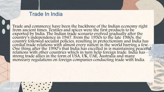Trade In India
Trade and commerce have been the backbone of the Indian economy right
from ancient times. Textiles and spices were the first products to be
exported by India. The Indian trade scenario evolved gradually after the
country’s independence in 1947. From the 1950s to the late 1980s, the
country followed socialist policies, resulting in protectionism and India has
cordial trade relations with almost every nation in the world barring a few.
One thing after the 1990’s that India has excelled in is maintaining peaceful
relations with other countries which in turn help foreign trade. India has
strong trade allies in the form of USA, UK, UAE, Australia and many
moreeavy regulations on foreign companies conducting trade with India.
 
