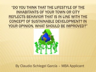 “DO YOU THINK THAT THE LIFESTYLE OF THE
    INHABITANTS OF YOUR TOWN OR CITY
REFLECTS BEHAVIOR THAT IS IN LINE WITH THE
CONCEPT OF SUSTAINABLE DEVELOPMENT? IN
YOUR OPINION, WHAT SHOULD BE IMPROVED?”




   By Claudio Schlegel García – MBA Applicant
 