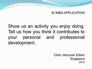 Show us an activity you enjoy doing.
Tell us how you think it contributes to
your personal and professional
development.
Chen Jianyuan Edwin
Singapore
2013
IE IMBA APPLICATION
1
 