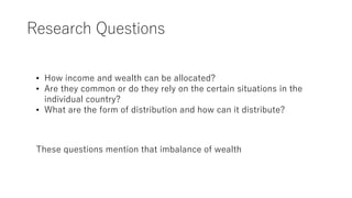 Research Questions
• How income and wealth can be allocated?
• Are they common or do they rely on the certain situations in the
individual country?
• What are the form of distribution and how can it distribute?
These questions mention that imbalance of wealth
 