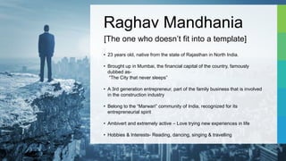 Raghav Mandhania
• 23 years old, native from the state of Rajasthan in North India.
• Brought up in Mumbai, the financial capital of the country, famously
dubbed as-
“The City that never sleeps”
• A 3rd generation entrepreneur, part of the family business that is involved
in the construction industry
• Belong to the “Marwari” community of India, recognized for its
entrepreneurial spirit
• Ambivert and extremely active – Love trying new experiences in life
• Hobbies & Interests- Reading, dancing, singing & travelling
[The one who doesn’t fit into a template]
 