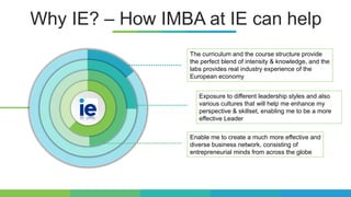 Why IE? – How IMBA at IE can help
The curriculum and the course structure provide
the perfect blend of intensity & knowledge, and the
labs provides real industry experience of the
European economy
Enable me to create a much more effective and
diverse business network, consisting of
entrepreneurial minds from across the globe
Exposure to different leadership styles and also
various cultures that will help me enhance my
perspective & skillset, enabling me to be a more
effective Leader
 
