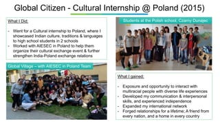 Global Citizen - Cultural Internship @ Poland (2015)
What I gained:
- Exposure and opportunity to interact with
multiracial people with diverse life experiences
- Developed my communication & interpersonal
skills, and experienced independence
- Expanded my international network
- Forged relationships for a lifetime; A friend from
every nation, and a home in every country
What I Did:
- Went for a Cultural internship to Poland, where I
showcased Indian culture, traditions & languages
to high school students in 2 schools
- Worked with AIESEC in Poland to help them
organize their cultural exchange event & further
strengthen India-Poland exchange relations
Students at the Polish school, Czarny Dunajec
Global Village – with AIESEC in Poland Team
 
