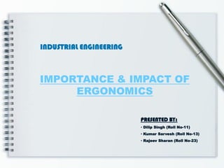 INDUSTRIAL ENGINEERING



IMPORTANCE & IMPACT OF
     ERGONOMICS

                         PRESENTED BY:
                         • Dilip Singh (Roll No-11)
                         • Kumar Sarvesh (Roll No-13)
                         • Rajeev Sharan (Roll No-23)
 