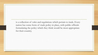 is a collection of rules and regulations which pertain to trade. Every
nation has some form of trade policy in place, with public officials
formulating the policy which they think would be most appropriate
for their country.
 