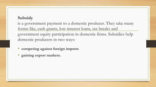 Subsidy
is a government payment to a domestic producer. They take many
forms like, cash grants, low-interest loans, tax breaks and
government equity participation in domestic firms. Subsidies help
domestic producers in two ways:
• competing against foreign imports
• gaining export markets.
 