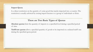 Import Quota
Is a direct restriction on the quantity of some good that maybe imported into a country. The
restriction is usually enforced by issuing import licenses to a group of individuals or firms.
There are Two Basic Types of Quotas
Absolute quotas limit the quantity of imports to a specified level during a specified period
of time.
Tariff-rate quotas allow a specified quantity of goods to be imported at a reduced tariff rate
during the specified quota period.
 