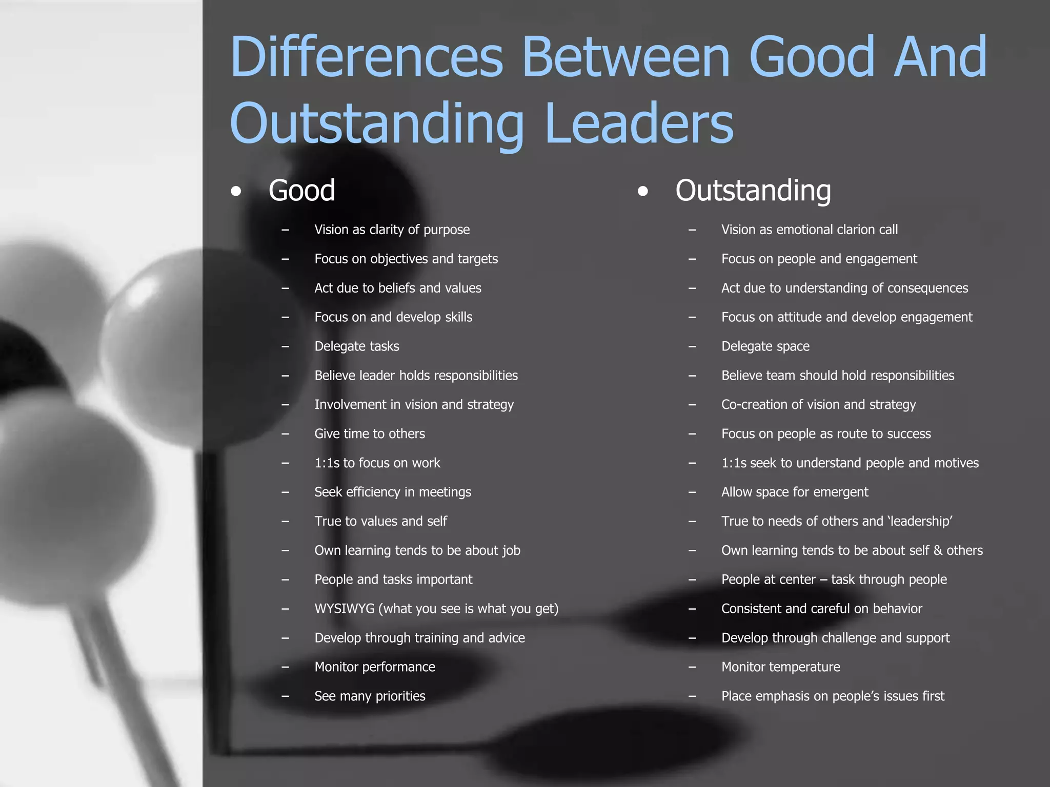 Differences Between Good And
Outstanding Leaders
• Good                                         • Outstanding
  –   Vision as clarity of purpose                –   Vision as emotional clarion call

  –   Focus on objectives and targets             –   Focus on people and engagement

  –   Act due to beliefs and values               –   Act due to understanding of consequences

  –   Focus on and develop skills                 –   Focus on attitude and develop engagement

  –   Delegate tasks                              –   Delegate space

  –   Believe leader holds responsibilities       –   Believe team should hold responsibilities

  –   Involvement in vision and strategy          –   Co-creation of vision and strategy

  –   Give time to others                         –   Focus on people as route to success

  –   1:1s to focus on work                       –   1:1s seek to understand people and motives

  –   Seek efficiency in meetings                 –   Allow space for emergent

  –   True to values and self                     –   True to needs of others and ‘leadership’

  –   Own learning tends to be about job          –   Own learning tends to be about self & others

  –   People and tasks important                  –   People at center – task through people

  –   WYSIWYG (what you see is what you get)      –   Consistent and careful on behavior

  –   Develop through training and advice         –   Develop through challenge and support

  –   Monitor performance                         –   Monitor temperature

  –   See many priorities                         –   Place emphasis on people’s issues first
 