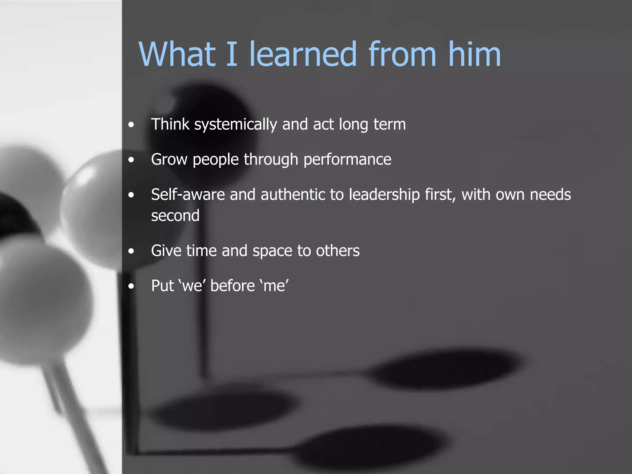 What I learned from him
•   Think systemically and act long term

•   Grow people through performance

•   Self-aware and authentic to leadership first, with own needs
    second

•   Give time and space to others

•   Put ‘we’ before ‘me’
 
