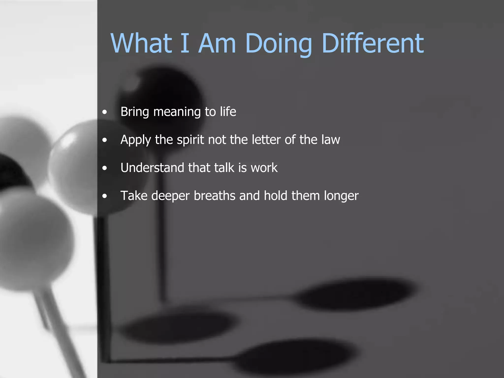 What I Am Doing Different

•   Bring meaning to life

•   Apply the spirit not the letter of the law

•   Understand that talk is work

•   Take deeper breaths and hold them longer
 