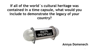 1
Annya Domenech
If all of the world´s cultural heritage was
contained in a time capsule, what would you
include to demonstrate the legacy of your
country?
 
