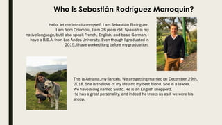 Who is Sebastián Rodríguez Marroquín?
Hello, let me introduce myself: I am Sebastián Rodríguez.
I am from Colombia, I am 28 years old. Spanish is my
native language, but I also speak French, English, and basic German. I
have a B.B.A. from Los Andes University. Even though I graduated in
2015, I have worked long before my graduation.
This is Adriana, myfiancée. We are getting married on December 29th,
2018. She is the love of my life and my best friend. She is a lawyer.
We have a dog named Susto. He is an English shepperd.
He has a great personality, and indeed he treats us as if we were his
sheep.
 