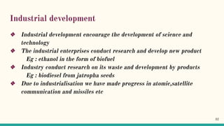 Industrial development
❖ Industrial development encourage the development of science and
technology
❖ The industrial enterprises conduct research and develop new product
Eg : ethanol in the form of biofuel
❖ Industry conduct research on its waste and development by products
Eg : biodiesel from jatropha seeds
❖ Due to industrialisation we have made progress in atomic,satellite
communication and missiles etc
32
 
