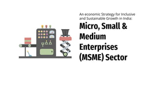 Micro, Small &
Medium
Enterprises
(MSME) Sector
An economic Strategy for Inclusive
and Sustainable Growth in India:
 