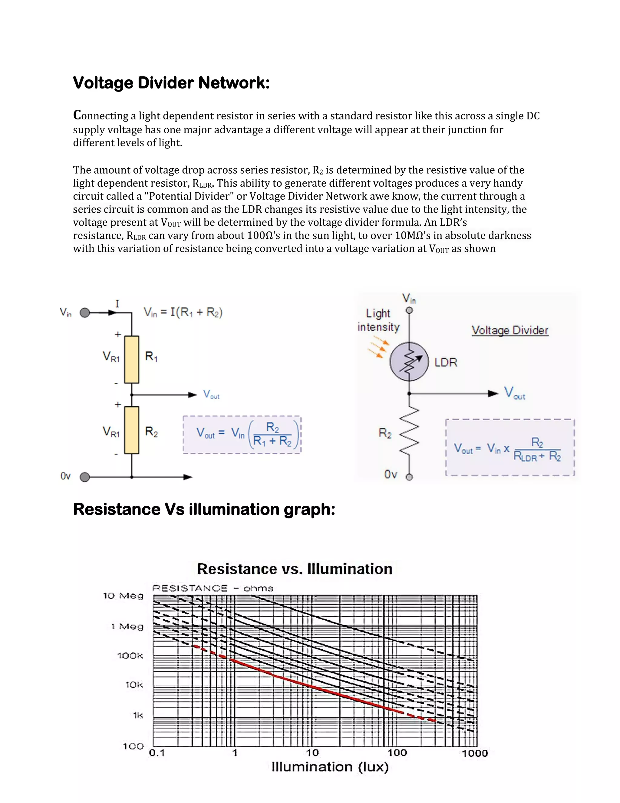 Voltage Divider Network:
Connecting a light dependent resistor in series with a standard resistor like this across a single DC
supply voltage has one major advantage a different voltage will appear at their junction for
different levels of light.
The amount of voltage drop across series resistor, R2 is determined by the resistive value of the
light dependent resistor, RLDR. This ability to generate different voltages produces a very handy
circuit called a "Potential Divider" or Voltage Divider Network awe know, the current through a
series circuit is common and as the LDR changes its resistive value due to the light intensity, the
voltage present at VOUT will be determined by the voltage divider formula. An LDR’s
resistance, RLDR can vary from about 100Ω's in the sun light, to over 10MΩ's in absolute darkness
with this variation of resistance being converted into a voltage variation at VOUT as shown

Resistance Vs illumination graph:

 