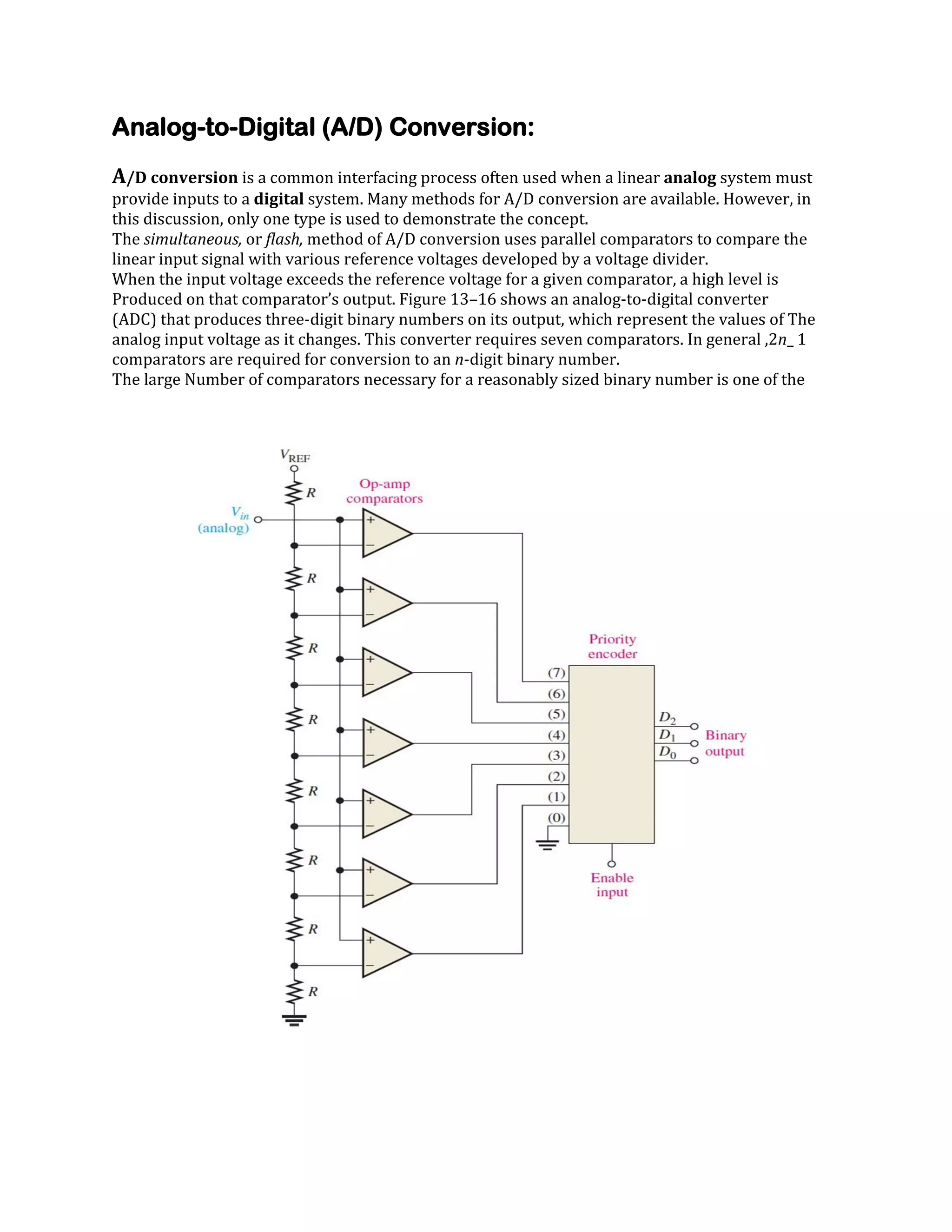 Analog-to-Digital (A/D) Conversion:
A/D conversion is a common interfacing process often used when a linear analog system must
provide inputs to a digital system. Many methods for A/D conversion are available. However, in
this discussion, only one type is used to demonstrate the concept.
The simultaneous, or flash, method of A/D conversion uses parallel comparators to compare the
linear input signal with various reference voltages developed by a voltage divider.
When the input voltage exceeds the reference voltage for a given comparator, a high level is
Produced on that comparator’s output. Figure 13–16 shows an analog-to-digital converter
(ADC) that produces three-digit binary numbers on its output, which represent the values of The
analog input voltage as it changes. This converter requires seven comparators. In general ,2n_ 1
comparators are required for conversion to an n-digit binary number.
The large Number of comparators necessary for a reasonably sized binary number is one of the

 