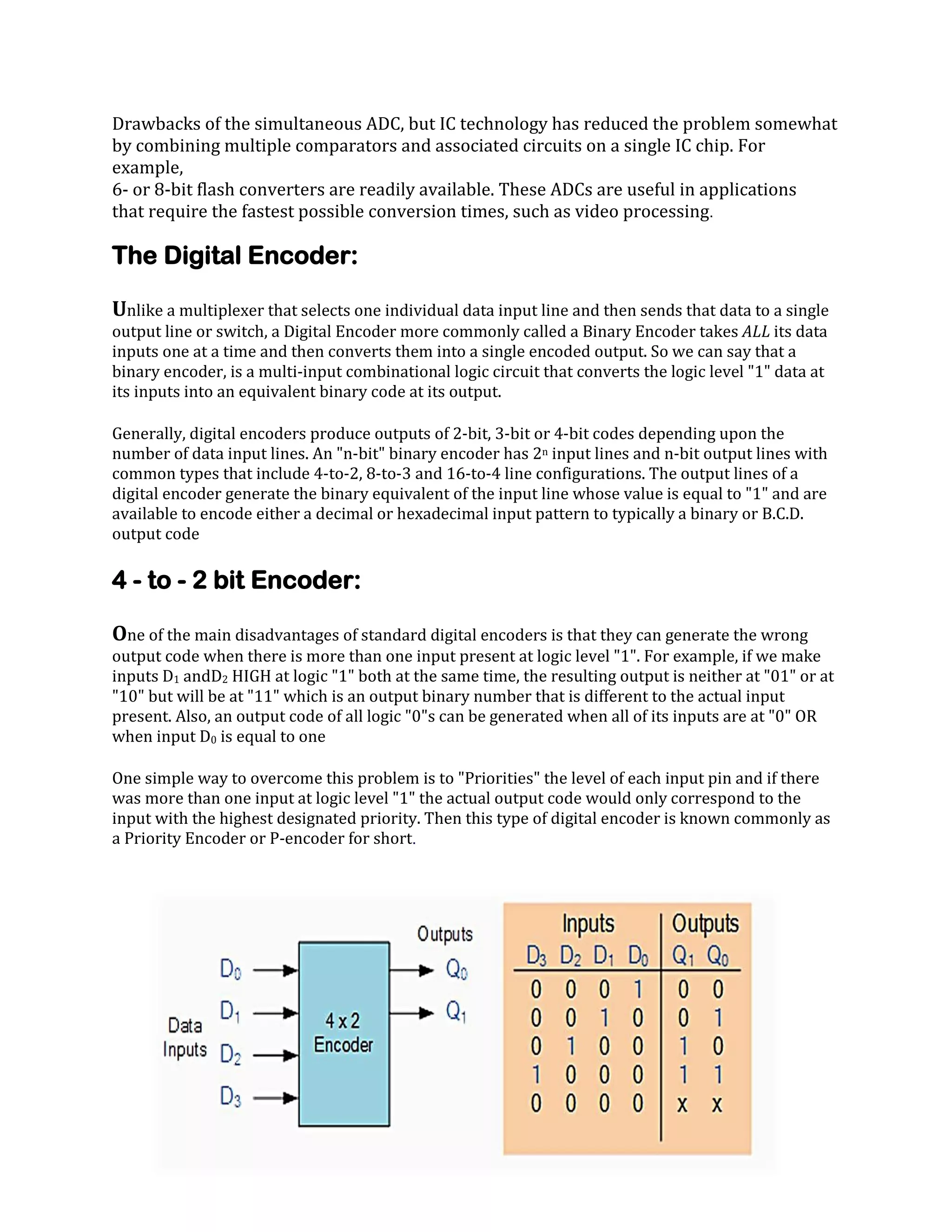 Drawbacks of the simultaneous ADC, but IC technology has reduced the problem somewhat
by combining multiple comparators and associated circuits on a single IC chip. For
example,
6- or 8-bit flash converters are readily available. These ADCs are useful in applications
that require the fastest possible conversion times, such as video processing.

The Digital Encoder:
Unlike a multiplexer that selects one individual data input line and then sends that data to a single
output line or switch, a Digital Encoder more commonly called a Binary Encoder takes ALL its data
inputs one at a time and then converts them into a single encoded output. So we can say that a
binary encoder, is a multi-input combinational logic circuit that converts the logic level "1" data at
its inputs into an equivalent binary code at its output.

Generally, digital encoders produce outputs of 2-bit, 3-bit or 4-bit codes depending upon the
number of data input lines. An "n-bit" binary encoder has 2n input lines and n-bit output lines with
common types that include 4-to-2, 8-to-3 and 16-to-4 line configurations. The output lines of a
digital encoder generate the binary equivalent of the input line whose value is equal to "1" and are
available to encode either a decimal or hexadecimal input pattern to typically a binary or B.C.D.
output code

4 - to - 2 bit Encoder:
One of the main disadvantages of standard digital encoders is that they can generate the wrong
output code when there is more than one input present at logic level "1". For example, if we make
inputs D1 andD2 HIGH at logic "1" both at the same time, the resulting output is neither at "01" or at
"10" but will be at "11" which is an output binary number that is different to the actual input
present. Also, an output code of all logic "0"s can be generated when all of its inputs are at "0" OR
when input D0 is equal to one

One simple way to overcome this problem is to "Priorities" the level of each input pin and if there
was more than one input at logic level "1" the actual output code would only correspond to the
input with the highest designated priority. Then this type of digital encoder is known commonly as
a Priority Encoder or P-encoder for short.

 